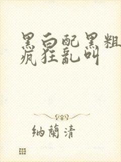 黑白配黑粗硬大疯狂乱叫