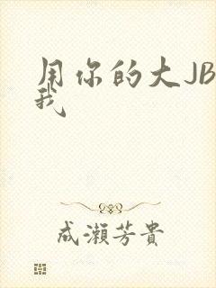 用你的大JBC我