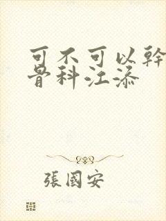 可不可以干湿你骨科江添