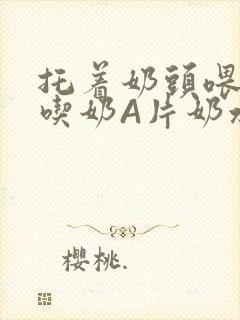 托着奶头喂男人吃奶A片奶水