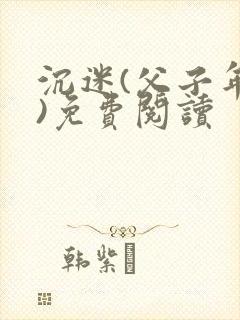 沉迷(父子年上)免费阅读