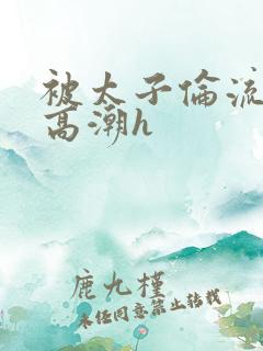 被太子伦流澡到高潮h