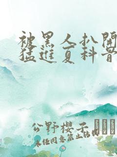 被黑人扒开双腿猛进夏科骨科