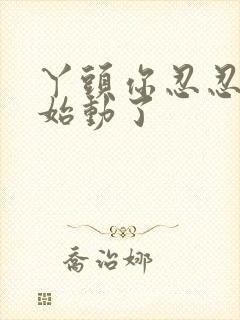 丫头你忍忍我开始动了