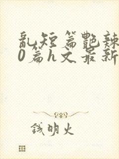 乱短篇艳辣500篇h文最新章节