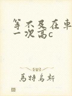 等不及在车里做一次高c