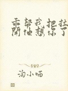 乖帮我把拉链拉开他想你了