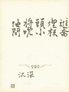 他将头埋进双腿间吮小核乔又夏