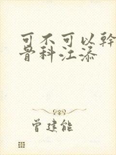 可不可以干湿你骨科江添