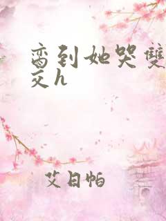 脔到她哭双根宫交h