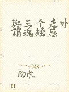 与三个老外三p销魂经历