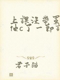 上课没带罩子让他c了一节课