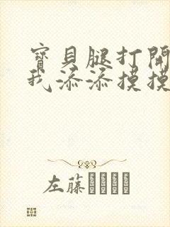 宝贝腿打开点让我添添摸摸免费