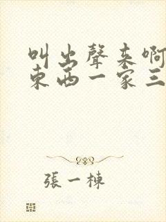 叫出声来啊叫小东西一家三口