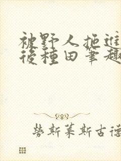 被野人拖进山洞后种田笔趣阁