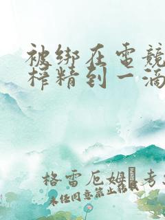 被绑在电竞椅上榨精到一滴不剩