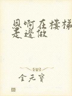 恩啊在楼梯上边走边做