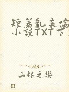 短篇乱来伦系列小说TXT下载