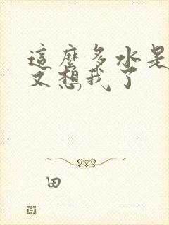 这么多水是不是又想我了