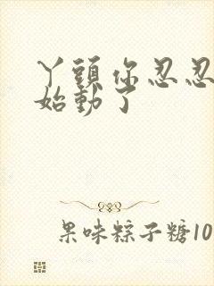 丫头你忍忍我开始动了