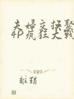 夫妇交换聚会群4P疯狂大战