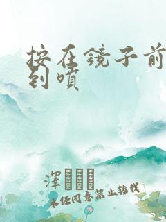 按在镜子前窗c到喷