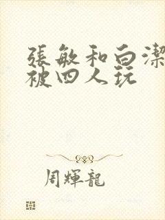 张敏和白洁一起被四人玩