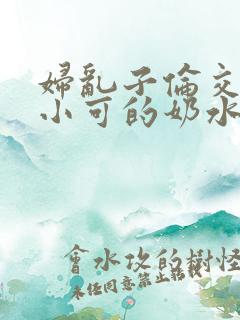妇乱子伦交小说小可的奶水