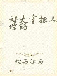 好大会把人家弄坏的