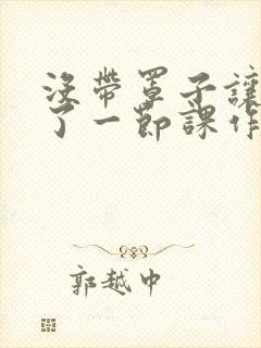 没带罩子让他C了一节课作文知乎