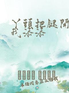 丫头把腿开大让我添添