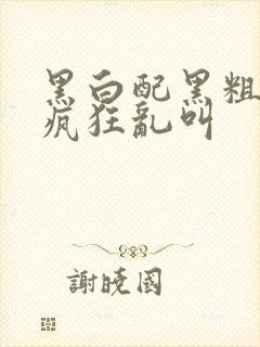 黑白配黑粗硬大疯狂乱叫