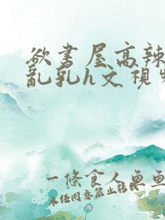 欲书屋高辣h文乱乳h文视频