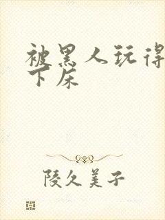 被黑人玩得不能下床