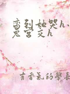 脔到她哭h小白兔宫交h