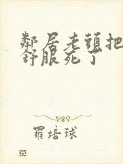 邻居老头把我弄舒服死了