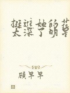 挺进她的花苞啊太深了明星小说