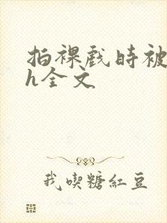 拍裸戏时被c了h全文