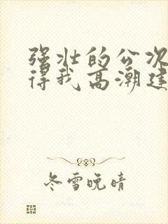 强壮的公次次弄得我高潮建国