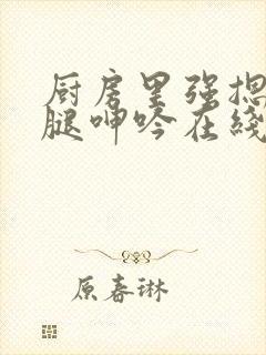 厨房里强摁做开腿呻吟在线观看