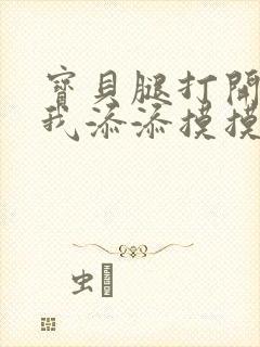 宝贝腿打开点让我添添摸摸免费