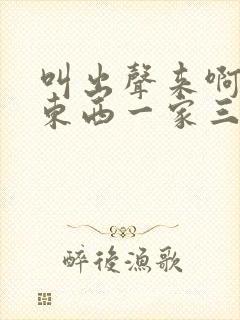 叫出声来啊叫小东西一家三口