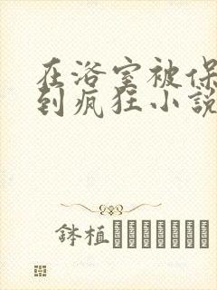 在浴室被保安C到疯狂小说