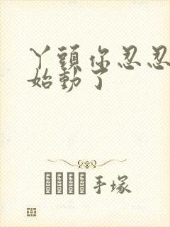 丫头你忍忍我开始动了