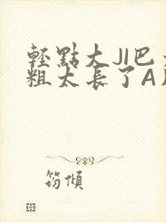 轻点大JI巴太粗太长了A片