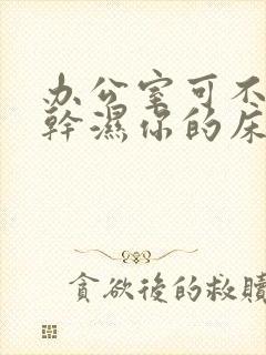 办公室可不可以干湿你的床垫