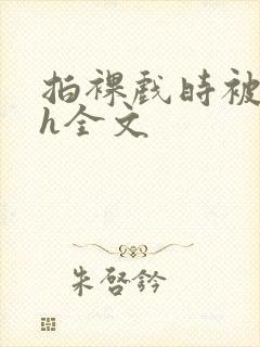 拍裸戏时被c了h全文