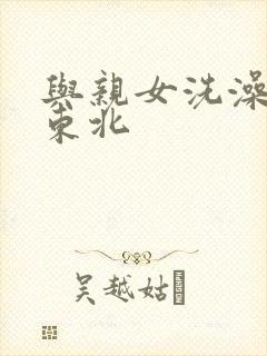 与亲女洗澡伦了东北