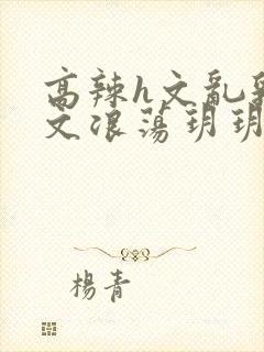 高辣h文乱乳h文浪荡玥玥