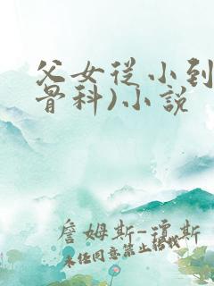 父女从小到大(骨科)小说